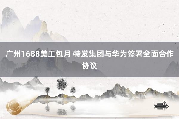 广州1688美工包月 特发集团与华为签署全面合作协议