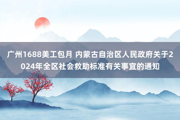 广州1688美工包月 内蒙古自治区人民政府关于2024年全区社会救助标准有关事宜的通知