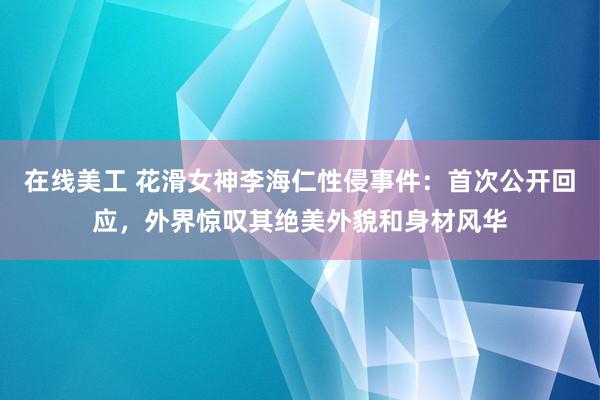 在线美工 花滑女神李海仁性侵事件：首次公开回应，外界惊叹其绝美外貌和身材风华