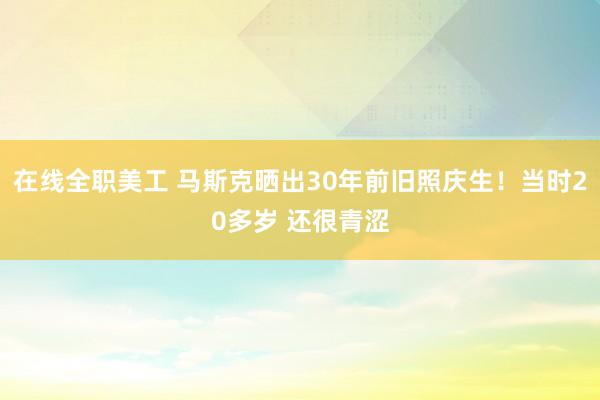 在线全职美工 马斯克晒出30年前旧照庆生！当时20多岁 还很青涩