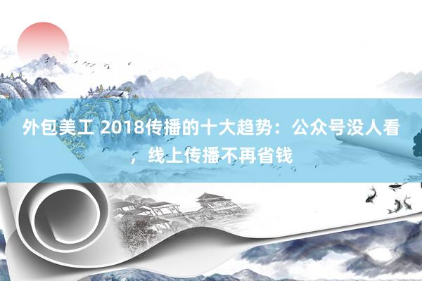 外包美工 2018传播的十大趋势：公众号没人看，线上传播不再省钱