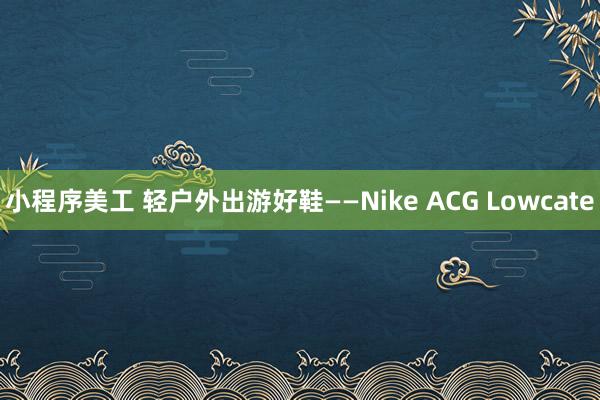 小程序美工 轻户外出游好鞋——Nike ACG Lowcate