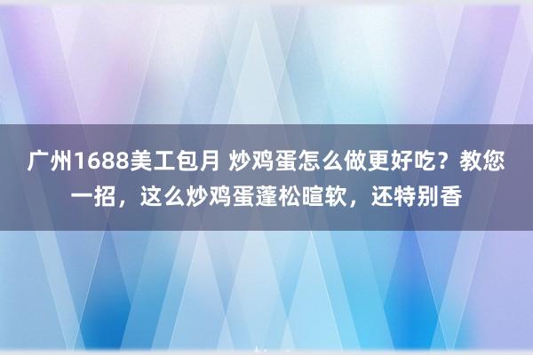 广州1688美工包月 炒鸡蛋怎么做更好吃？教您一招，这么炒鸡蛋蓬松暄软，还特别香