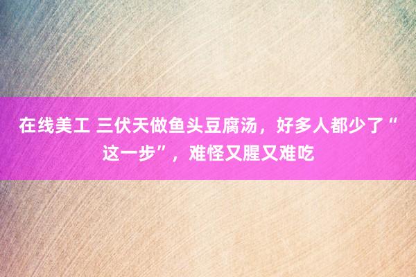 在线美工 三伏天做鱼头豆腐汤，好多人都少了“这一步”，难怪又腥又难吃