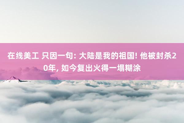 在线美工 只因一句: 大陆是我的祖国! 他被封杀20年, 如今复出火得一塌糊涂