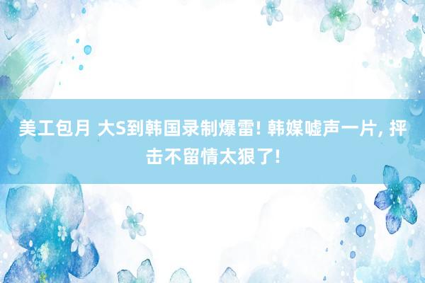 美工包月 大S到韩国录制爆雷! 韩媒嘘声一片, 抨击不留情太狠了!