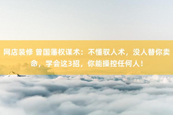 网店装修 曾国藩权谋术：不懂驭人术，没人替你卖命，学会这3招，你能操控任何人！