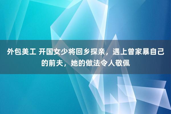 外包美工 开国女少将回乡探亲，遇上曾家暴自己的前夫，她的做法令人敬佩