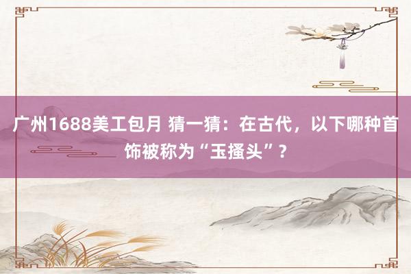 广州1688美工包月 猜一猜：在古代，以下哪种首饰被称为“玉搔头”？