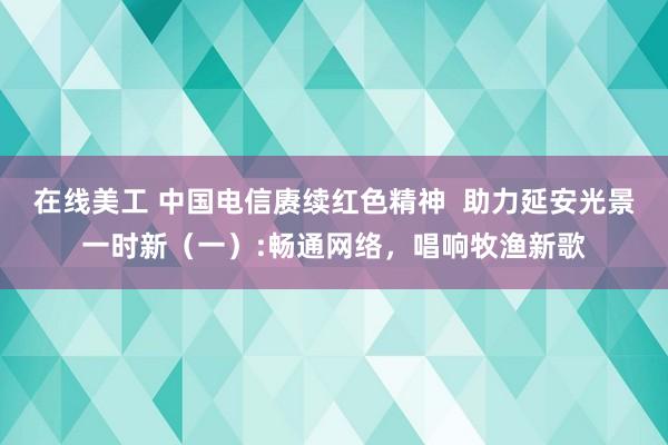 在线美工 中国电信赓续红色精神  助力延安光景一时新（一）:畅通网络，唱响牧渔新歌