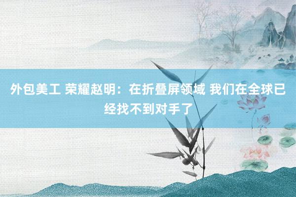 外包美工 荣耀赵明：在折叠屏领域 我们在全球已经找不到对手了