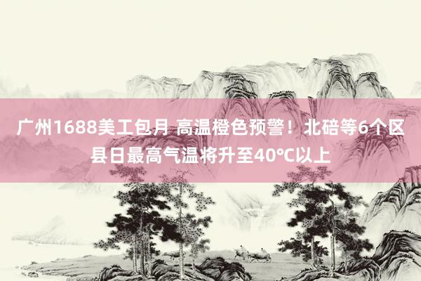 广州1688美工包月 高温橙色预警！北碚等6个区县日最高气温将升至40℃以上